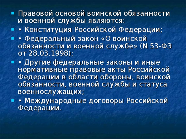 Правовой основой воинской обязанности и военной службы являются: • Конституция Российской Федерации; • Федеральный закон «О воинской обязанности и военной службе» (N 53-ФЗ от 28.03.1998); • Другие федеральные законы и иные нормативные правовые акты Российской Федерации в области обороны, воинской обязанности, военной службы и статуса военнослужащих; • Международные договоры Российской Федерации. 