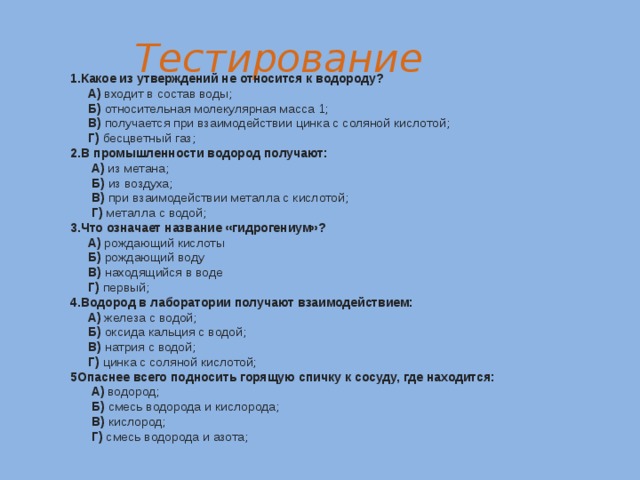 Тестирование Какое из утверждений не относится к водороду?  А) входит в состав воды;  Б) относительная молекулярная масса 1;  В) получается при взаимодействии цинка с соляной кислотой;  Г) бесцветный газ; 2.В промышленности водород получают:  А) из метана;  Б) из воздуха;  В) при взаимодействии металла с кислотой;  Г) металла с водой; 3.Что означает название «гидрогениум»?  А) рождающий кислоты  Б) рождающий воду  В) находящийся в воде  Г) первый; 4.Водород в лаборатории получают взаимодействием:  А) железа с водой;  Б) оксида кальция с водой;  В) натрия с водой;  Г) цинка с соляной кислотой; 5Опаснее всего подносить горящую спичку к сосуду, где находится:  А) водород;  Б) смесь водорода и кислорода;  В) кислород;  Г) смесь водорода и азота;