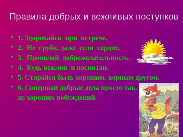 Правила добрых и вежливых поступков 1. Здоровайся при встрече. 2. Не груби, даже если сердит. 3. Проявляй доброжелательность. 4. Будь вежлив и воспитан. 5. Старайся быть хорошим, верным другом. 6. Совершай добрые дела просто так,  из хороших побуждений. 