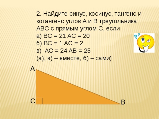 2. Найдите синус, косинус, тангенс и котангенс углов A и B треугольника ABC с прямым углом C, если а) BC = 21 AС = 20 б) BC = 1 AC = 2 в) AC = 24 AB = 25 (а), в) – вместе, б) – сами) A C B 