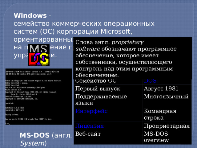 Windows  - семейство коммерческих операционных систем (OC) корпорации Microsoft, ориентированных на применение графического интерфейса при управлении. Слова англ.  proprietary software  обозначают программное обеспечение, которое имеет собственника, осуществляющего контроль над этим программным обеспечением. Разработчик Семейство ОС Microsoft Первый выпуск Август 1981 Поддерживаемые языки Многоязычный Командная строка Веб-сайт Проприетарная MS-DOS overview MS-DOS  (англ.  Microsoft Disk Operating System )  