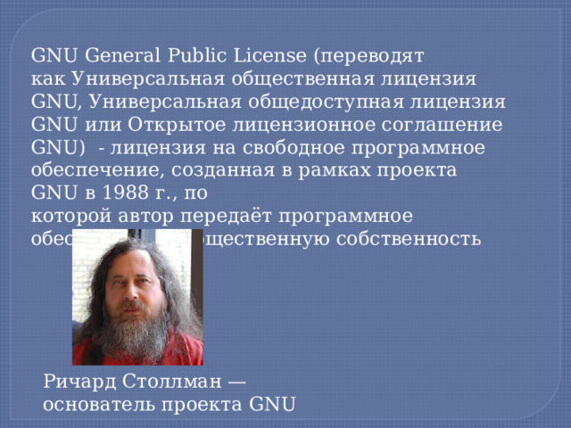 GNU General Public License (переводят как Универсальная общественная лицензия GNU, Универсальная общедоступная лицензия GNU или Открытое лицензионное соглашение GNU)  - лицензия на свободное программное обеспечение, созданная в рамках проекта GNU в 1988 г., по которой автор передаёт программное обеспечение в общественную собственность Ричард Столлман — основатель проекта GNU  