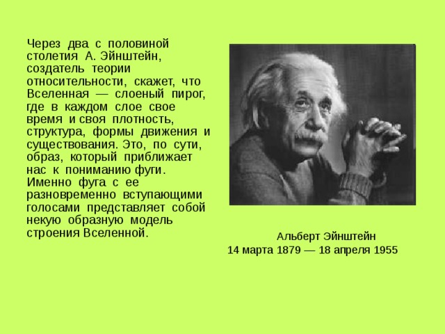 Через два с половиной столетия А. Эйнштейн, создатель теории относительности, скажет, что Вселенная — слоеный пирог, где в каждом слое свое время и своя плотность, структура, формы движения и существования. Это, по сути, образ, который приближает нас к пониманию фуги. Именно фуга с ее разновременно вступающими голосами представляет собой некую образную модель строения Вселенной. Альберт Эйнштейн 14 марта 1879 — 18 апреля 1955  