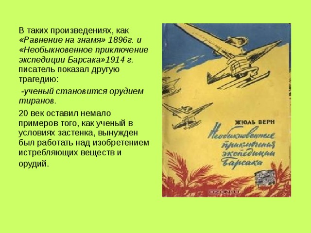 В таких произведениях, как «Равнение на знамя» 1896г. и «Необыкновенное приключение экспедиции Барсака»1914 г. писатель показал другую трагедию:  - ученый становится орудием тиранов. 20 век оставил немало примеров того, как ученый в условиях застенка, вынужден был работать над изобретением истребляющих веществ и орудий.  