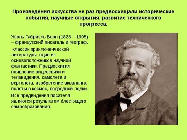 Произведения искусства не раз предвосхищали исторические события, научные открытия, развитие технического прогресса. Жюль Габриэль Верн (1828 – 1905) – французский писатель и географ,  классик приключенческой литературы, один из основоположников научной фантастики. Предвосхитил появление видеосвязи и телевидения, самолета и вертолета, изобретение акваланга, полеты в космос, подводной лодки. Все предвидения писателя являются результатом блестящего самообразования. 