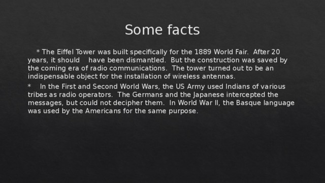 Some facts  * The Eiffel Tower was built specifically for the 1889 World Fair. After 20 years, it should have been dismantled. But the construction was saved by the coming era of radio communications. The tower turned out to be an indispensable object for the installation of wireless antennas. * In the First and Second World Wars, the US Army used Indians of various tribes as radio operators. The Germans and the Japanese intercepted the messages, but could not decipher them. In World War II, the Basque language was used by the Americans for the same purpose. 