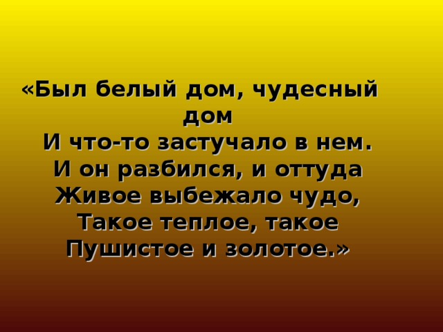 «Был белый дом, чудесный дом  И что-то застучало в нем.  И он разбился, и оттуда  Живое выбежало чудо,  Такое теплое, такое  Пушистое и золотое.» 