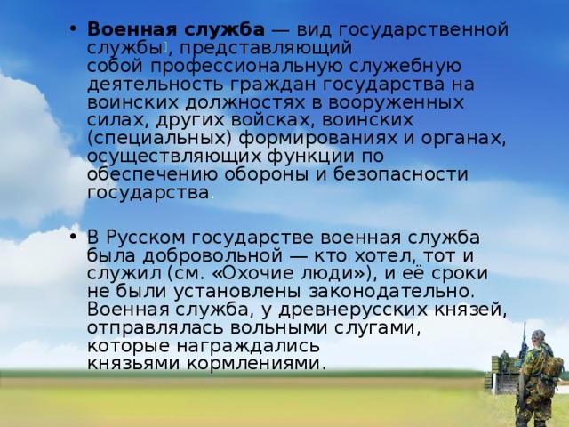 Военная служба  — вид государственной службы ] , представляющий собой профессиональную служебную деятельность граждан государства на  воинских должностях в вооруженных силах, других войсках, воинских (специальных) формированиях и органах, осуществляющих функции по обеспечению обороны и безопасности  государства . В Русском государстве военная служба была добровольной — кто хотел, тот и служил (см. «Охочие люди»), и её сроки не были установлены законодательно. Военная служба, у древнерусских князей, отправлялась вольными слугами, которые награждались князьями кормлениями.  