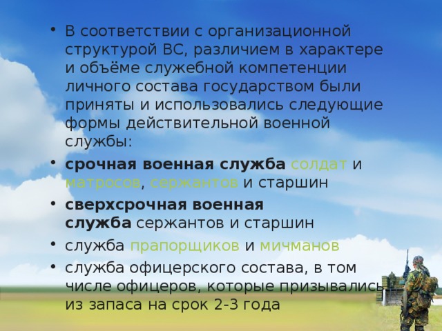 В соответствии с организационной структурой ВС, различием в характере и объёме служебной компетенции личного состава государством были приняты и использовались следующие формы действительной военной службы: срочная военная служба   солдат  и  матросов ,  сержантов  и старшин сверхсрочная военная служба  сержантов и старшин служба  прапорщиков  и  мичманов служба офицерского состава, в том числе офицеров, которые призывались из запаса на срок 2-3 года  