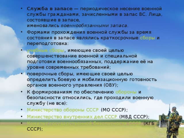 Служба в запасе  — периодическое несение военной службы гражданами, зачисленными в запас ВС. Лица, состоявшие в запасе, именовались  военнообязанными запаса . Формами прохождения военной службы за время состояния в запасе являлись краткосрочные  сборы  и переподготовка: учебные сборы , имеющие своей целью совершенствование военной и специальной подготовки военнообязанных, поддержание её на уровне современных требований; поверочные сборы, имеющие своей целью определить боевую и мобилизационную готовность органов военного управления (ОВУ); К формированиям по обеспечению  обороны  и безопасности относились, где проходили военную службу (не все): Министерство обороны СССР  (МО СССР); Министерство внутренних дел СССР  (МВД СССР); Комитет государственной безопасности СССР  (КГБ СССР);  