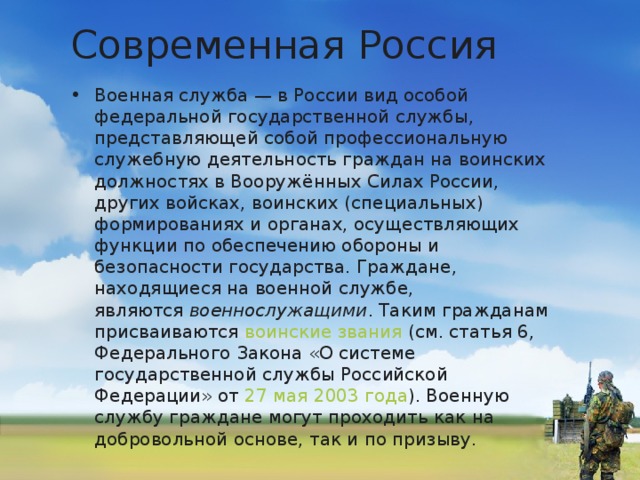 Современная Россия Военная служба — в России вид особой федеральной государственной службы, представляющей собой профессиональную служебную деятельность граждан на воинских должностях в Вооружённых Силах России, других войсках, воинских (специальных) формированиях и органах, осуществляющих функции по обеспечению обороны и безопасности государства. Граждане, находящиеся на военной службе, являются  военнослужащими . Таким гражданам присваиваются  воинские звания  (см. статья 6, Федерального Закона «О системе государственной службы Российской Федерации» от  27 мая   2003 года ). Военную службу граждане могут проходить как на добровольной основе, так и по призыву.  