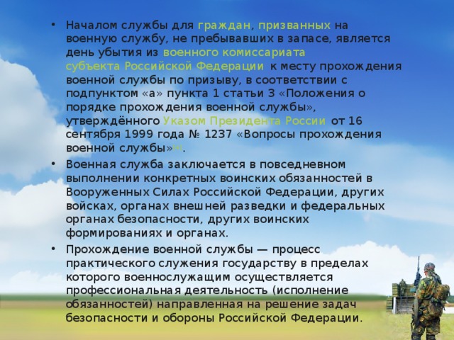 Началом службы для  граждан ,  призванных  на военную службу, не пребывавших в запасе, является день убытия из  военного комиссариата   субъекта Российской Федерации  к месту прохождения военной службы по призыву, в соответствии с подпунктом «а» пункта 1 статьи 3 «Положения о порядке прохождения военной службы», утверждённого  Указом Президента России  от 16 сентября 1999 года № 1237 «Вопросы прохождения военной службы» [4] . Военная служба заключается в повседневном выполнении конкретных воинских обязанностей в Вооруженных Силах Российской Федерации, других войсках, органах внешней разведки и федеральных органах безопасности, других воинских формированиях и органах. Прохождение военной службы — процесс практического служения государству в пределах которого военнослужащим осуществляется профессиональная деятельность (исполнение обязанностей) направленная на решение задач безопасности и обороны Российской Федерации.  