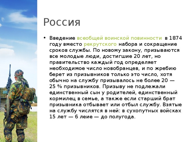 Россия Введение  всеобщей воинской повинности  в 1874 году вместо  рекрутского  набора и сокращение сроков службы. По новому закону, призываются все молодые люди, достигшие 20 лет, но правительство каждый год определяет необходимое число новобранцев, и по жребию берет из призывников только это число, хотя обычно на службу призывалось не более 20 — 25 % призывников. Призыву не подлежали единственный сын у родителей, единственный кормилец в семье, а также если старший брат призывника отбывает или отбыл службу. Взятые на службу числятся в ней: в сухопутных войсках 15 лет — 6 леие — до полугода.  