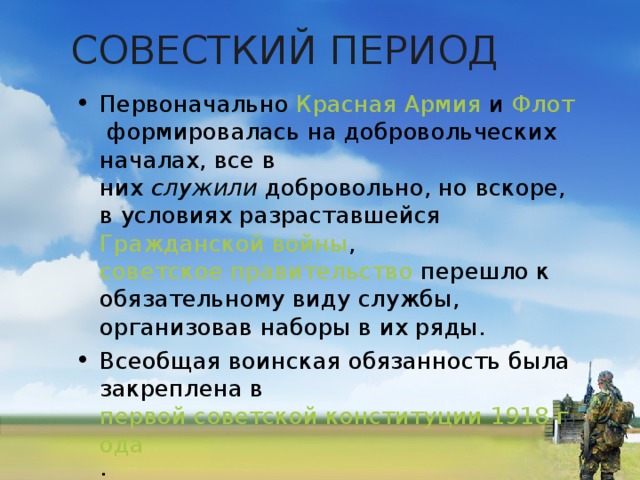 СОВЕСТКИЙ ПЕРИОД Первоначально  Красная Армия  и  Флот  формировалась на добровольческих началах, все в них  служили  добровольно, но вскоре, в условиях разраставшейся  Гражданской войны ,  советское правительство  перешло к обязательному виду службы, организовав наборы в их ряды. Всеобщая воинская обязанность была закреплена в  первой советской конституции 1918 года .  
