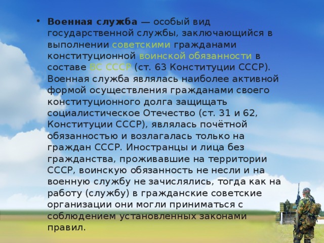 Военная служба  — особый вид государственной службы, заключающийся в выполнении  советскими  гражданами конституционной  воинской обязанности  в составе  ВС СССР  (ст. 63 Конституции СССР). Военная служба являлась наиболее активной формой осуществления гражданами своего конституционного долга защищать социалистическое Отечество (ст. 31 и 62, Конституции СССР), являлась почётной обязанностью и возлагалась только на граждан СССР. Иностранцы и лица без гражданства, проживавшие на территории СССР, воинскую обязанность не несли и на военную службу не зачислялись, тогда как на работу (службу) в гражданские советские организации они могли приниматься с соблюдением установленных законами правил. 