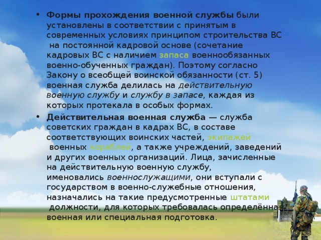 Формы прохождения военной службы  были установлены в соответствии с принятым в современных условиях принципом  строительства ВС  на постоянной кадровой основе (сочетание кадровых ВС с наличием  запаса  военнообязанных военно-обученных граждан). Поэтому согласно Закону о всеобщей воинской обязанности (ст. 5) военная служба делилась на  действительную военную службу  и  службу в запасе , каждая из которых протекала в особых формах. Действительная военная служба  — служба советских граждан в кадрах ВС, в составе соответствующих  воинских частей ,  экипажей  военных  кораблей , а также учреждений, заведений и других военных организаций. Лица, зачисленные на действительную военную службу, именовались  военнослужащими , они вступали с государством в военно-служебные отношения, назначались на такие предусмотренные  штатами  должности, для которых требовалась определённая военная или специальная подготовка.  
