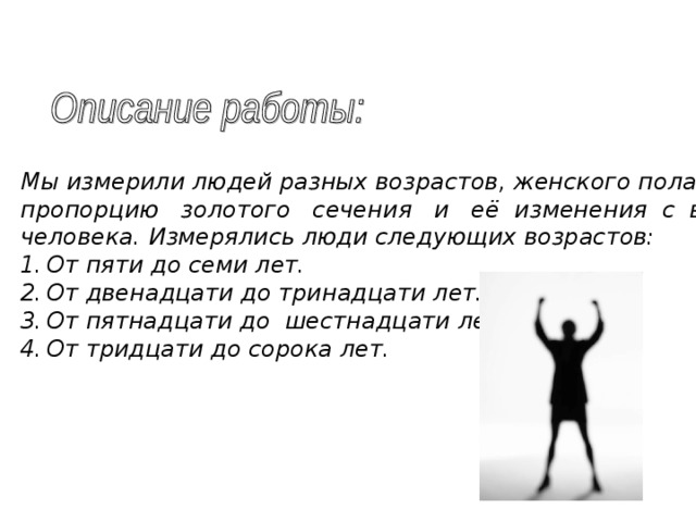 Мы измерили людей разных возрастов, женского пола, с целью выявить пропорцию золотого сечения и её изменения с возрастом в теле человека. Измерялись люди следующих возрастов: От пяти до семи лет. От двенадцати до тринадцати лет. От пятнадцати до шестнадцати лет. От тридцати до сорока лет. 