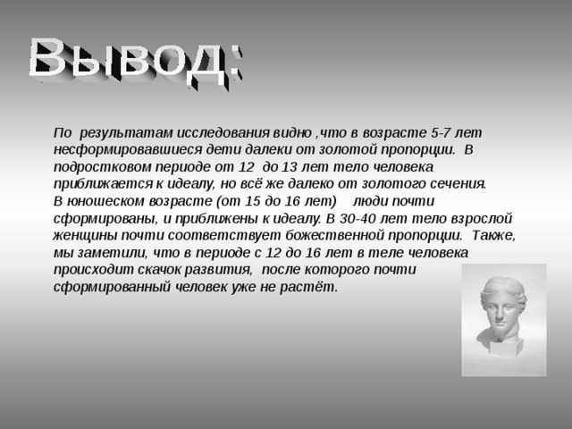 По результатам исследования видно ,что в возрасте 5-7 лет несформировавшиеся дети далеки от золотой пропорции. В подростковом периоде от 12 до 13 лет тело человека приближается к идеалу, но всё же далеко от золотого сечения. В юношеском возрасте (от 15 до 16 лет) люди почти сформированы, и приближены к идеалу. В 30-40 лет тело взрослой женщины почти соответствует божественной пропорции. Также, мы заметили, что в периоде с 12 до 16 лет в теле человека происходит скачок развития, после которого почти сформированный человек уже не растёт. 