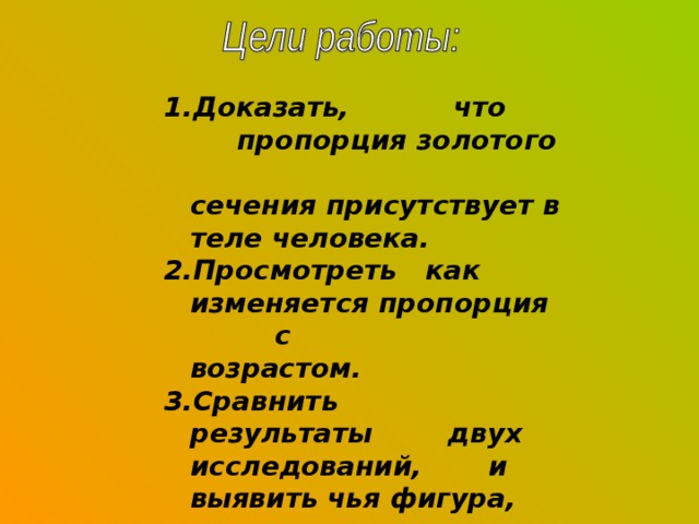 1.Доказать, что пропорция золотого сечения присутствует в теле человека. 2.Просмотреть как изменяется пропорция с возрастом. 3.Сравнить результаты двух исследований, и выявить чья фигура, женская или мужская, более приближена к золотому сечению. 