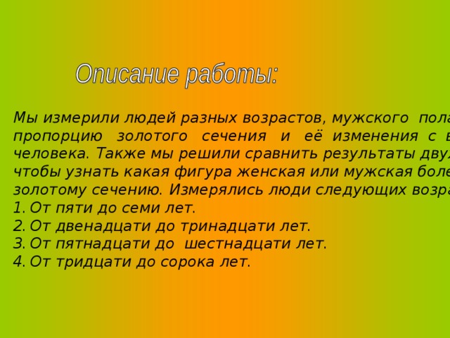 Мы измерили людей разных возрастов, мужского пола, с целью выявить пропорцию золотого сечения и её изменения с возрастом в теле человека. Также мы решили сравнить результаты двух исследований, чтобы узнать какая фигура женская или мужская более приближена к золотому сечению. Измерялись люди следующих возрастов: От пяти до семи лет. От двенадцати до тринадцати лет. От пятнадцати до шестнадцати лет. От тридцати до сорока лет. 