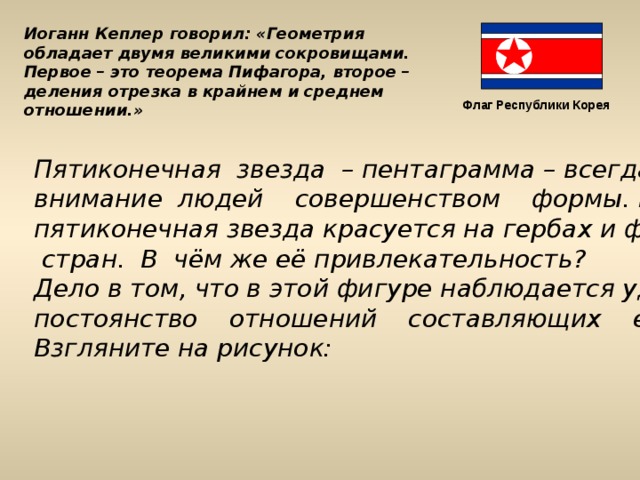 Иоганн Кеплер говорил: «Геометрия обладает двумя великими сокровищами. Первое – это теорема Пифагора, второе – деления отрезка в крайнем и среднем отношении.» Флаг Республики Корея Пятиконечная звезда – пентаграмма – всегда привлекала внимание людей совершенством формы. И в наши дни пятиконечная звезда красуется на гербах и флагах многих  стран. В чём же её привлекательность? Дело в том, что в этой фигуре наблюдается удивительное постоянство отношений составляющих её отрезков. Взгляните на рисунок:  