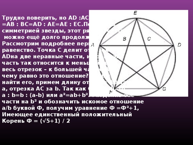 Трудно поверить, но AD :AC = AC:CD= =AB : BC=AD : AE=AE : EC. Пользуясь симметрией звезды, этот ряд равенств  можно ещё долго продолжать. Рассмотрим подробнее первое равенство. Точка С делит отрезок AD на две неравные части, и большая часть так относится к меньшей, как весь отрезок – к большей части. А чему равно это отношение? Чтобы найти его, примем длину отрезка AD за a , отрезка AC за b .  Так как CD = a-b , то a : b=b : (a-b ) или a²=ab+b² . Разделив обе части на b² и обозначить искомое отношение a/b буквой Ф, получим уравнение Ф =Ф ² +1, Имеющее единственный положительный Корень Ф = (√5+1) / 2  