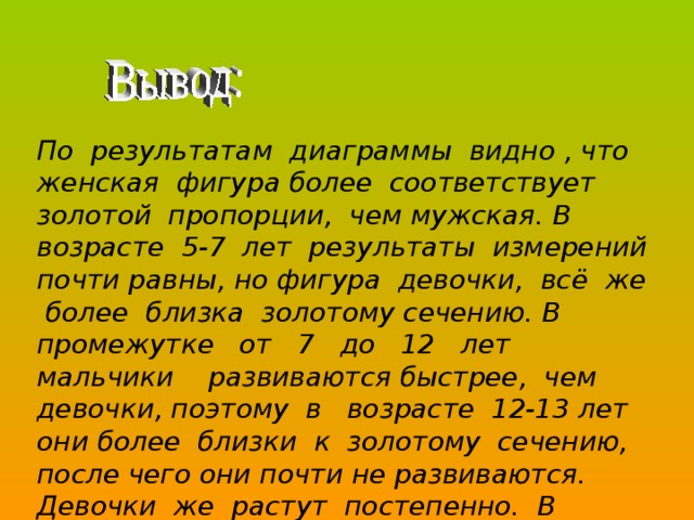 По результатам диаграммы видно , что женская фигура более соответствует золотой пропорции, чем мужская. В возрасте 5-7 лет результаты измерений почти равны, но фигура девочки, всё же более близка золотому сечению. В промежутке от 7 до 12 лет мальчики развиваются быстрее, чем девочки, поэтому в возрасте 12-13 лет они более близки к золотому сечению, после чего они почти не развиваются. Девочки же растут постепенно. В возрасте 15-16 лет фигура юной девушки почти сформирована, после чего в возрасте 30-40 лет почти не изменяется. 