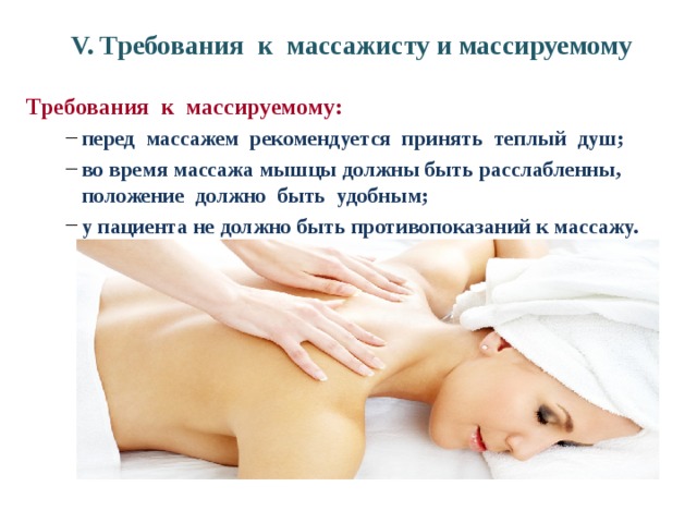 V. Требования к массажисту и массируемому Требования к массируемому: перед массажем рекомендуется принять теплый душ; во время массажа мышцы должны быть расслабленны, положение должно быть удобным; у пациента не должно быть противопоказаний к массажу.  перед массажем рекомендуется принять теплый душ; во время массажа мышцы должны быть расслабленны, положение должно быть удобным; у пациента не должно быть противопоказаний к массажу.  