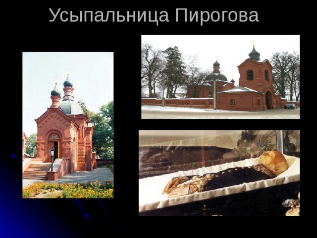 Усыпальница Пирогова Значение деятельности Николая Ивановича Пирогов состоит в том, что своим самоотверженным и часто бескорыстным трудом он превратил хирургию в науку, вооружив врачей научно обоснованной методикой оперативного вмешательства. Незадолго до смерти ученый сделал еще одно открытие — предложил совершенно новый способ бальзамирования умерших. До наших дней в церкви села Вишни хранится набальзамированное этим способом тело самого Пирогова. Память о великом хирурге сохраняется и сейчас. Ежегодно в день его рождения присуждаются премия и медаль его имени за достижения в области анатомии и хирургии. В доме, где жил Николай Пирогов , открыт музей истории медицины, кроме того, его именем названы некоторые медицинские учреждения и городские улицы. (Самин   