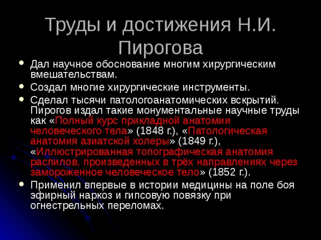 Труды и достижения  Н.И. Пирогова Дал научное обоснование многим хирургическим вмешательствам. Создал многие хирургические инструменты. Сделал тысячи патологоанатомических вскрытий. Пирогов издал такие монументальные научные труды как « Полный курс прикладной анатомии человеческого тела » (1848 г.), « Патологическая анатомия азиатской холеры » (1849 г.), « Иллюстрированная топографическая анатомия распилов, произведенных в трёх направлениях через замороженное человеческое тело » (1852 г.). Применил впервые в истории медицины на поле боя эфирный наркоз и гипсовую повязку при огнестрельных переломах.   