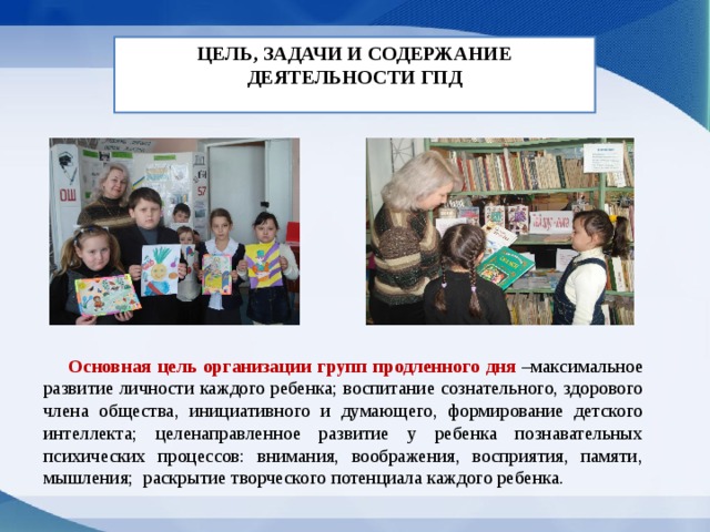 ЦЕЛЬ, ЗАДАЧИ И СОДЕРЖАНИЕ ДЕЯТЕЛЬНОСТИ ГПД  Основная цель организации групп продленного дня  – максимальное развитие личности каждого ребенка; воспитание сознательного, здорового члена общества, инициативного и думающего, формирование детского интеллекта; целенаправленное развитие у ребенка познавательных психических процессов: внимания, воображения, восприятия, памяти, мышления;  раскрытие творческого потенциала каждого ребенка. 