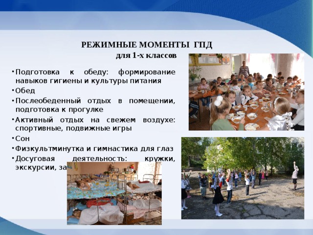 РЕЖИМНЫЕ МОМЕНТЫ  ГПД для 1-х классов Подготовка к обеду: формирование навыков гигиены и культуры питания Обед Послеобеденный отдых в помещении, подготовка к прогулке Активный отдых на свежем воздухе: спортивные, подвижные игры Сон Физкультминутка и гимнастика для глаз Досуговая деятельность: кружки, экскурсии, занятия 