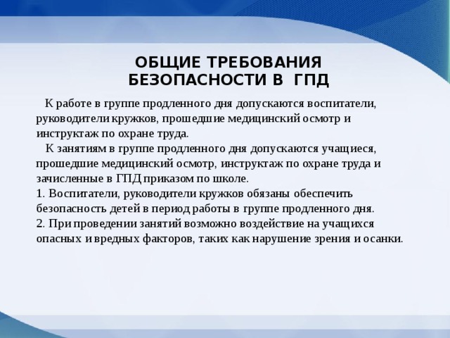 ОБЩИЕ ТРЕБОВАНИЯ БЕЗОПАСНОСТИ В  ГПД  К работе в группе продленного дня допускаются воспитатели, руководители кружков, прошедшие медицинский осмотр и инструктаж по охране труда.  К занятиям в группе продленного дня допускаются учащиеся, прошедшие медицинский осмотр, инструктаж по охране труда и зачисленные в ГПД приказом по школе.  1. Воспитатели, руководители кружков обязаны обеспечить безопасность детей в период работы в группе продленного дня.  2. При проведении занятий возможно воздействие на учащихся опасных и вредных факторов, таких как нарушение зрения и осанки.   