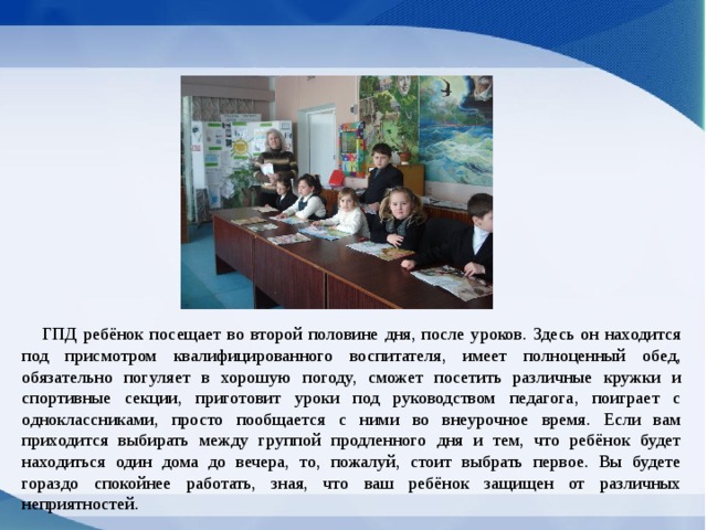 ГПД ребёнок посещает во второй половине дня, после уроков. Здесь он находится под присмотром квалифицированного воспитателя, имеет полноценный обед, обязательно погуляет в хорошую погоду, сможет посетить различные кружки и спортивные секции, приготовит уроки под руководством педагога, поиграет с одноклассниками, просто пообщается с ними во внеурочное время. Если вам приходится выбирать между группой продленного дня и тем, что ребёнок будет находиться один дома до вечера, то, пожалуй, стоит выбрать первое. Вы будете гораздо спокойнее работать, зная, что ваш ребёнок защищен от различных неприятностей. 