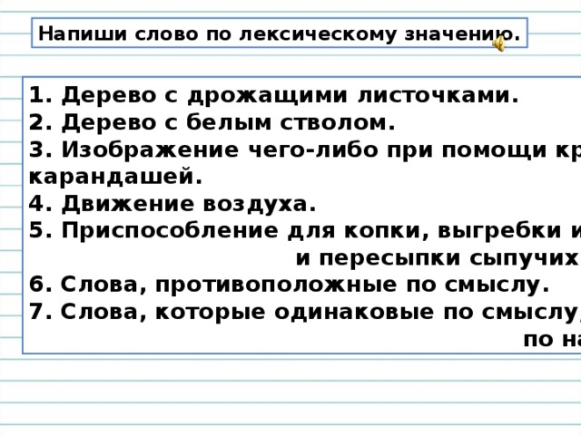 Напиши слово по лексическому значению. 1. Дерево с дрожащими листочками. 2. Дерево с белым стволом. 3. Изображение чего-либо при помощи красок или карандашей. 4. Движение воздуха. 5. Приспособление для копки, выгребки или навалки  и пересыпки сыпучих веществ. 6. Слова, противоположные по смыслу. 7. Слова, которые одинаковые по смыслу, но разные  по написанию. 