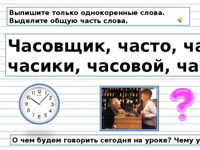 Выпишите только однокоренные слова. Выделите общую часть слова.  Часовщик, часто, часы, часики, часовой, часть. О чем будем говорить сегодня на уроке? Чему учиться? 