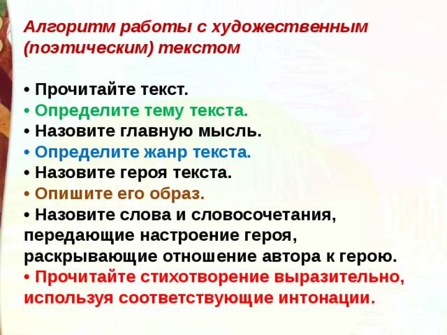 Алгоритм работы с художественным (поэтическим) текстом  •  Прочитайте текст. •  Определите тему текста. •  Назовите главную мысль. •  Определите жанр текста. •  Назовите героя текста. •  Опишите его образ. •  Назовите слова и словосочетания, передающие настроение героя, раскрывающие отношение автора к герою. •  Прочитайте стихотворение выразительно, используя соответствующие интонации. 