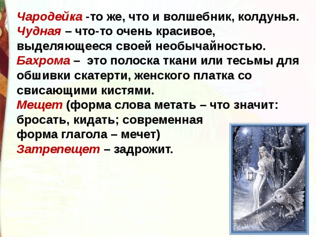 Чародейка  -то же, что и волшебник, колдунья. Чудная  – что-то очень красивое, выделяющееся своей необычайностью. Бахрома  –  это полоска ткани или тесьмы для обшивки скатерти, женского платка со свисающими кистями.  Мещет  (форма слова метать – что значит: бросать, кидать; современная  форма глагола – мечет) Затрепещет  – задрожит. 