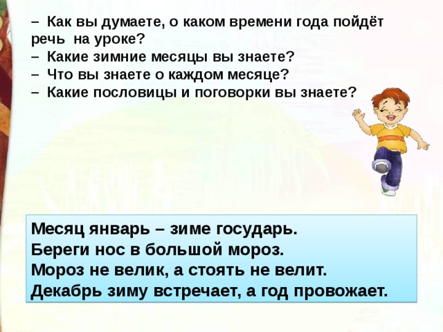 –   Как вы думаете, о каком времени года пойдёт речь  на уроке?  –  Какие зимние месяцы вы знаете?  –  Что вы знаете о каждом месяце?  –  Какие пословицы и поговорки вы знаете? Месяц январь – зиме государь.  Береги нос в большой мороз.  Мороз не велик, а стоять не велит.  Декабрь зиму встречает, а год провожает. 