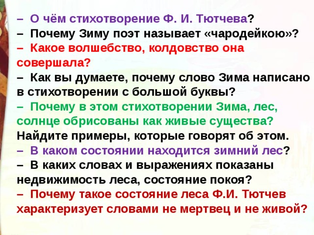 –   О чём стихотворение Ф. И. Тютчева ?  –  Почему Зиму поэт называет «чародейкою»?  –  Какое волшебство, колдовство она совершала?  –  Как вы думаете, почему слово Зима написано в стихотворении с большой буквы?  –  Почему в этом стихотворении Зима, лес, солнце обрисованы как живые существа? Найдите примеры, которые говорят об этом.  –  В каком состоянии находится зимний лес ?  –  В каких словах и выражениях показаны недвижимость леса, состояние покоя?  –  Почему такое состояние леса Ф.И. Тютчев характеризует словами не мертвец и не живой?   