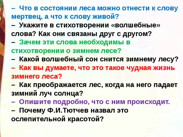 –   Что в состоянии леса можно отнести к слову мертвец, а что к слову живой?  –  Укажите в стихотворении «волшебные»  слова? Как они связаны друг с другом? –   Зачем эти слова необходимы в стихотворении о зимнем лесе?  –  Какой волшебный сон снится зимнему лесу?  –  Как вы думаете, что это такое чудная жизнь зимнего леса?  –  Как преображается лес, когда на него падает зимний луч солнца?  –  Опишите подробно, что с ним происходит.  –  Почему Ф.И.Тютчев назвал это ослепительной красотой? 