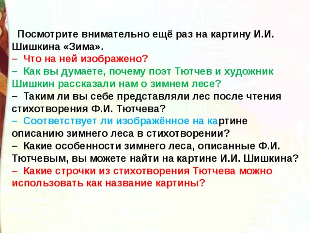    Посмотрите внимательно ещё раз на картину И.И. Шишкина «Зима».  –  Что на ней изображено?  –  Как вы думаете, почему поэт Тютчев и художник Шишкин рассказали нам о зимнем лесе?  –  Таким ли вы себе представляли лес после чтения стихотворения Ф.И. Тютчева?  –  Соответствует ли изображённое на ка ртине описанию зимнего леса в стихотворении?  –  Какие особенности зимнего леса, описанные Ф.И. Тютчевым, вы можете найти на картине И.И. Шишкина?  –  Какие строчки из стихотворения Тютчева можно использовать как название картины? 