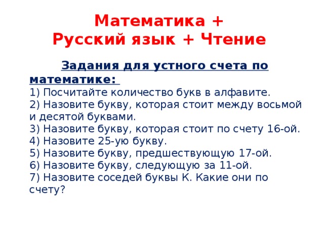 Математика +  Русский язык + Чтение  Задания для устного счета по математике:   1) Посчитайте количество букв в алфавите.   2) Назовите букву, которая стоит между восьмой и десятой буквами.   3) Назовите букву, которая стоит по счету 16-ой.   4) Назовите 25-ую букву.   5) Назовите букву, предшествующую 17-ой.   6) Назовите букву, следующую за 11-ой.   7) Назовите соседей буквы К. Какие они по счету?    