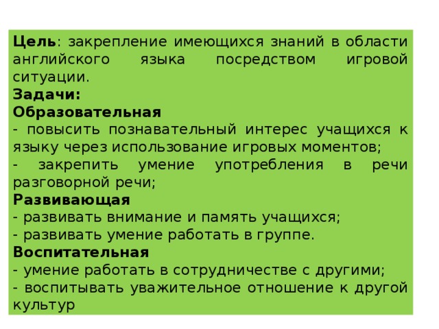 Цель : закрепление имеющихся знаний в области английского языка посредством игровой ситуации. Задачи: Образовательная - повысить познавательный интерес учащихся к языку через использование игровых моментов; - закрепить умение употребления в речи разговорной речи; Развивающая - развивать внимание и память учащихся; - развивать умение работать в группе. Воспитательная - умение работать в сотрудничестве с другими; - воспитывать уважительное отношение к другой культур 