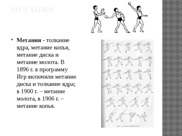 Метания Метания - толкание ядра, метание копья, метание диска и метание молота. В 1896 г. в программу Игр включили метание диска и толкание ядра; в 1900 г. – метание молота, в 1906 г. – метание копья. 