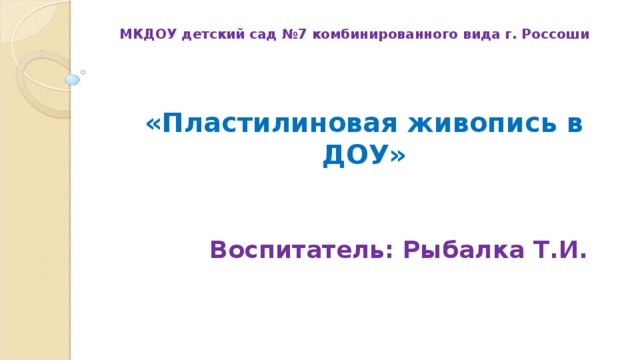 МКДОУ детский сад №7 комбинированного вида г. Россоши «Пластилиновая живопись в ДОУ» Воспитатель: Рыбалка Т.И. 