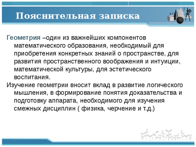 Пояснительная записка Геометрия –один из важнейших компонентов математического образования, необходимый для приобретения конкретных знаний о пространстве, для развития пространственного воображения и интуиции, математической культуры, для эстетического воспитания. Изучение геометрии вносит вклад в развитие логического мышления, в формирование понятия доказательства и подготовку аппарата, необходимого для изучения смежных дисциплин ( физика, черчение и т.д.) 