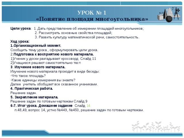 УРОК № 1 «Понятие площади многоугольника»  Цели урока : 1. Дать представление об измерении площадей многоугольников;  2. Рассмотреть основные свойства площадей;  3. Развить культуру математической речи, самостоятельность. Ход урока: 1.Организационный момент. Сообщить тему урока , сформулировать цели урока. 2. Подготовка к восприятию нового материала. Ученик у доски разгадывает кроссворд Слайд 11 Учащиеся решают самостоятельно тест. 3 . Изучение нового материала. Изучение нового материала проходит в виде беседы: Что такое площадь? Какие единицы измерения вы знаете? Далее учитель обобщает все сказанное учениками. 4. Практическая работа. Решение задач. 5. Закрепление материала. Решение задач по готовым чертежам Слайд 9 6-7. Итог урока. Домашнее задание Слайд 14  п.48,49, вопрос 14, устно №449, №450, решение задач по готовым чертежам. 