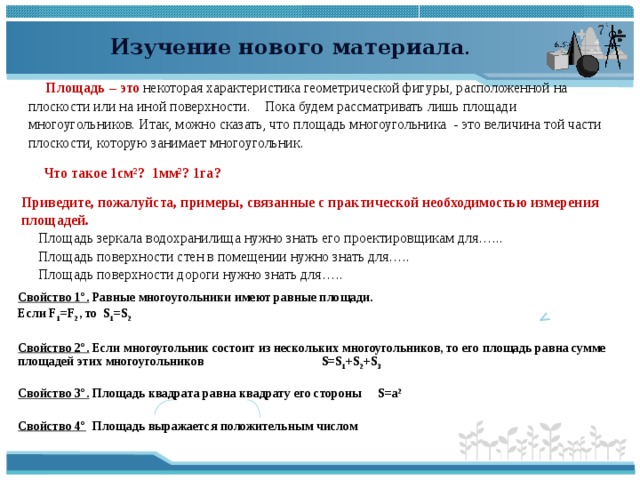  Изучение нового материала .  Площадь – это некоторая характеристика геометрической фигуры, расположенной на плоскости или на иной поверхности. Пока будем рассматривать лишь площади многоугольников. Итак, можно сказать, что площадь многоугольника - это величина той части плоскости, которую занимает многоугольник. . Что такое 1см²? 1мм²? 1га? Приведите, пожалуйста, примеры, связанные с практической необходимостью измерения площадей. Площадь зеркала водохранилища нужно знать его проектировщикам для…... Площадь поверхности стен в помещении нужно знать для….. Площадь поверхности дороги нужно знать для….. Свойство 1°. Равные многоугольники имеют равные площади. Если F 1 =F 2 , то S 1 =S 2  Свойство 2°. Если многоугольник состоит из нескольких многоугольников, то его площадь равна сумме площадей этих многоугольников S=S 1 +S 2 +S 3  Свойство 3°.  Площадь квадрата равна квадрату его стороны S = a 2  Свойство 4° Площадь выражается положительным числом ↖  