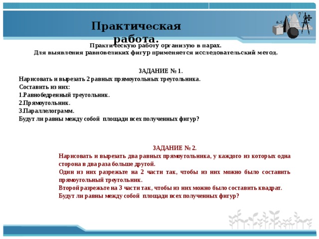 Практическая работа. Практическую работу организую в парах. Для выявления равновеликих фигур применяется исследовательский метод. ЗАДАНИЕ № 1. Нарисовать и вырезать 2 равных прямоугольных треугольника. Составить из них: Равнобедренный треугольник. Прямоугольник. Параллелограмм. Будут ли равны между собой площади всех полученных фигур? ЗАДАНИЕ № 2 . Нарисовать и вырезать два равных прямоугольника, у каждого из которых одна сторона в два раза больше другой. Один из них разрежьте на 2 части так, чтобы из них можно было составить прямоугольный треугольник. Второй разрежьте на 3 части так, чтобы из них можно было составить квадрат. Будут ли равны между собой площади всех полученных фигур? ↖ 